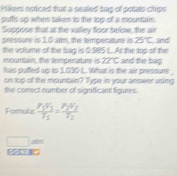 Hikers noticed that a seated bag of polato chips 
pufts up when taken to the top of a mouniain. 
Suppose that at the valley foor below, the air 
pressure is 1.0 am, the temperature is 25°C, and 
the volume of the bag is 0.985 1. At the top of the 
mountain, the temperaure is 22°C and the bag 
has puffed up to 1.030 L. What is the air pressure 
on top of the mountan? Type in your answer using 
the corect number of signficant figues. 
Fomlz frac P_1V_1T_1=frac P_2V_2T_2
21