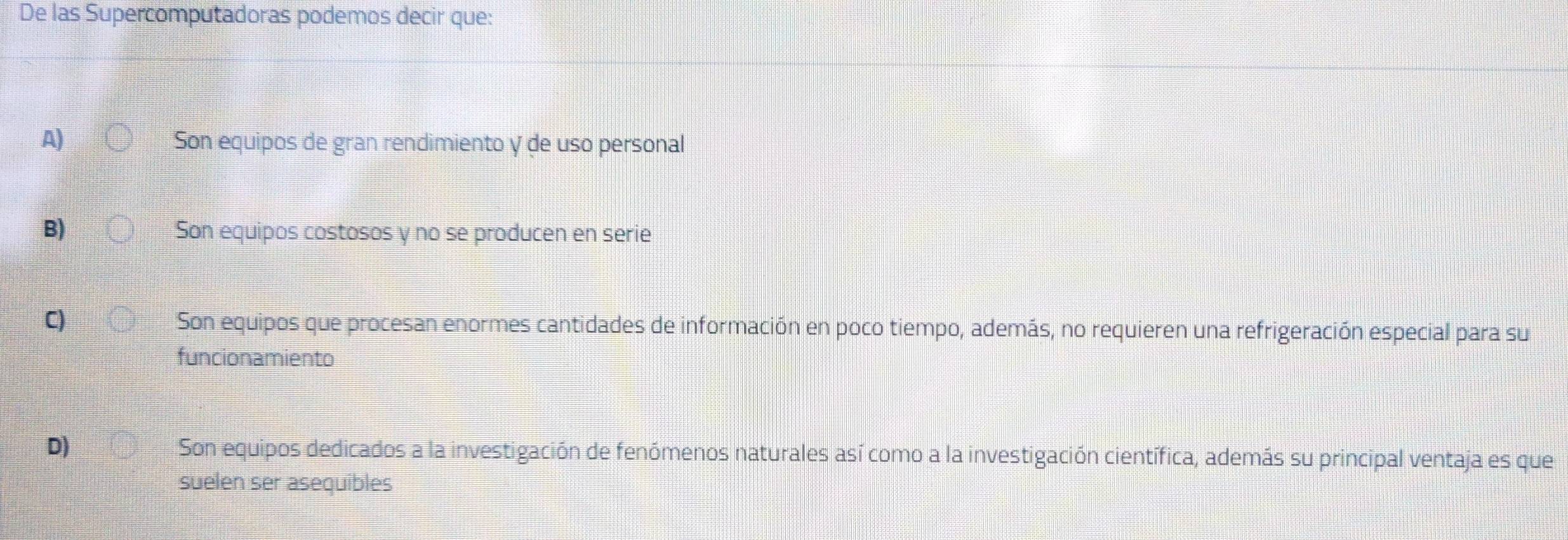 De las Supercomputadoras podemos decir que:
A) Son equipos de gran rendimiento y de uso personal
B) Son equipos costosos y no se producen en serie
C) Son equipos que procesan enormes cantidades de información en poco tiempo, además, no requieren una refrigeración especial para su
funcionamiento
D) Son equipos dedicados a la investigación de fenómenos naturales así como a la investigación científica, además su principal ventaja es que
suelen ser asequibles