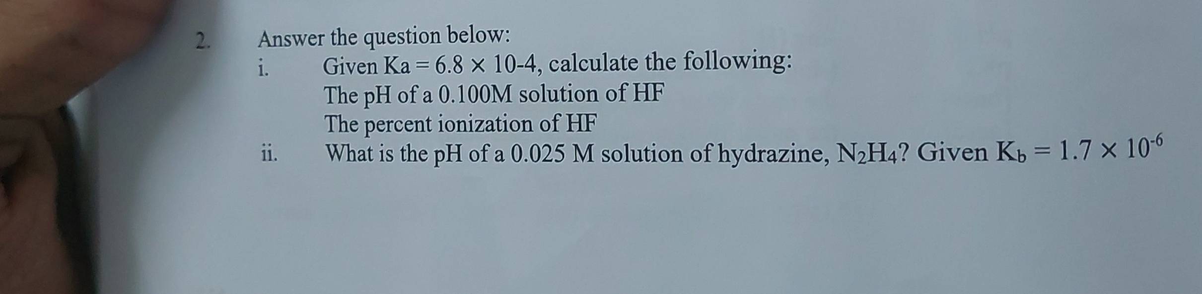 Answer the question below: 
i. Given Ka=6.8* 10-4 , calculate the following: 
The pH of a 0.100M solution of HF
The percent ionization of HF
ii. What is the pH of a 0.025 M solution of hydrazine, N_2H_4 ? Given K_b=1.7* 10^(-6)