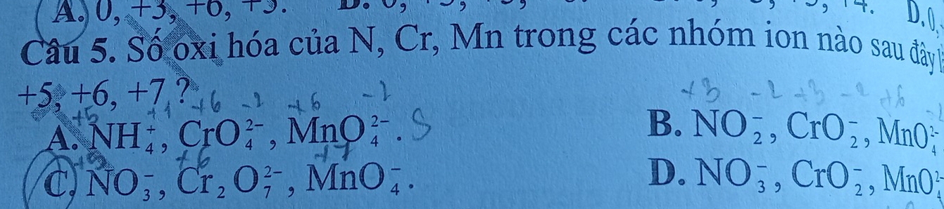 A. 0, +3, +6, +3.
D. 0
Câu 5. Số oxi hóa của N, Cr, Mn trong các nhóm ion nào sau đây
+ 5, +6, +7
B.
A. NH_4^(+, CrO_4^(2-) a MnO_4^(2-) NO_2^-, CrO_2^-, MnO_4^2
D.
C, NO_3^-, Cr_2)O_7^(2-) ,MnO_4^-. NO_3^-, CrO_2^-, MnO_4^2