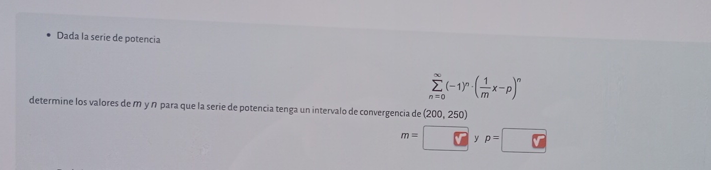 Dada la serie de potencia
sumlimits _(n=0)^(∈fty)(-1)^n· ( 1/m x-p)^n
determine los valores de m y ŋ para que la serie de potencia tenga un intervalo de convergencia de (200,250)
m= overline V y p=□