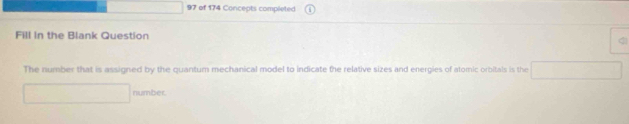 of 174 Concepts completed 
Fill In the Blank Question 
The number that is assigned by the quantum mechanical model to indicate the relative sizes and energies of atomic orbitals is the 
number.