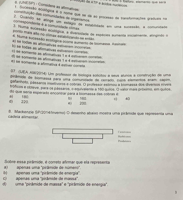 sulo o fósforo, elemento que será
udução de ATP e ácidos nucléicos.
6. (UNESP) - Considere as afirmativas:
1. Sucessão ecológica é o nome que se dá ao processo de transformações graduais na
constituição das comunidades de organismos.
2. Quando se atinge um estágio de estabilidade em uma sucessão, a comunidade
correspondente é a comunidade climax.
3. Numa sucessão ecológica, a diversidade de espécies aumenta inicialmente, atingindo o
ponto mais alto no climax estabilizando-se então.
4. Numa sucessão ecológica ocorre aumento de biomassa. Assinale
a) se todas as afirmativas estiverem incorretas;
b) se todas as afirmativas estiverem corretas;
c) se somente as afirmativas 1 e 4 estiverem corretas:
d) se somente as afirmativas 1 e 4 estiverem incorretas;
e) se somente a afirmativa 4 estiver correta.
07 (UEA AM/2014) Um professor de biologia solicitou a seus alunos a construção de uma
pirâmide de biomassa para uma comunidade de cerrado, cujos elementos eram: capim,
gafanhoto, pássaros insetívoros e cobras. O professor estimou a biomassa dos diversos níveis
tróficos e obteve, para os pássaros, o equivalente a 160 quilos. O valor mais próximo, em quilos,
do que seria esperado encontrar para a biomassa das cobras é:
a) 180. b) 160. c) 40
d) 220. e) 200.
8. Mackenzie SP/2014/Inverno) O desenho abaixo mostra uma pirâmide que representa uma
cadeia alimentar.
Sobre essa pirâmide, é correto afirmar que ela representa
a) apenas uma "pirâmide de número".
b) apenas uma "pirâmide de energia".
c) apenas uma "pirâmide de massa”.
d) uma "pirâmide de massa” e “pirâmide de energia”.
3