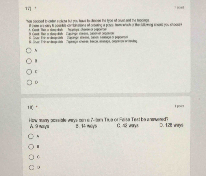 You decided to order a pizza but you have to choose the type of crust and the toppings
If there are only 6 possible combinations of ordering a pizza, from which of the following should you choose?
A. Crust: Thin or deep-dish Toppings: cheese or pepperoni
B. Crust: Thin or deep-dish Toppings: cheese, bacon or pepperoni
C. Crust: Thin or deep-dish Toppings: cheese, bacon, sausage or pepperoni
D. Crust: Thin or deep-dish Toppings: cheese, bacon, sausage, pepperoni or holdog
A
B
C
D
18) * 1 point
How many possible ways can a 7 -item True or False Test be answered?
A. 9 ways B. 14 ways C. 42 ways D. 128 ways
A
B
C
D