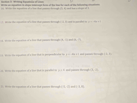 Writing Equations of Lines 
Write an equation in slope intercept form of the line for each of the following situations. 
16. Write the equation of a line that passes through (5,4) and has a slope of 3. 
17. Write the equation of a line that passes through (-2,3) and is parallel to y=-4x+1
18. Write the equation of a line that passes through (4,-1) and (6,-7). 
19. Write the equation of a line that is perpendicular to y=-4x+1 and passes through (-2,3). 
20. Write the equation of a line that is parallel to y=4 and passes through (3,-2), 
21. Write the equation of a line that passes through (-5,-2) and (-3,8).