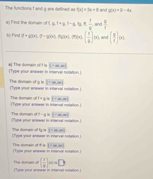 The functions f and g are defined as f(x)=3x+8 and g(x)=9-4x. 
a) Find the domain of f, g, f+g, f-g, fg, ff,  f/g , , and  g/f . 
b) Find (f+g)(x), beginpmatrix f-gendpmatrix beginpmatrix xendpmatrix , beginpmatrix fgendpmatrix beginpmatrix xendpmatrix , beginpmatrix fendpmatrix beginpmatrix xendpmatrix , beginpmatrix  f/g endpmatrix beginpmatrix xendpmatrix , and ( g/f )(x). 
a) The domain of f is (-∈fty ,∈fty ). 
(Type your answer in interval notation.) 
The domain of g is (-∈fty ,∈fty ). 
(Type your answer in interval notation.) 
The domain of f+g is (-∈fty ,∈fty ). 
(Type your answer in interval notation.) 
The domain of f-g is (-∈fty ,∈fty ). 
(Type your answer in interval notation.) 
The domain of fg is (-∈fty ,∈fty ). 
(Type your answer in interval notation.) 
The domain of ff is (-∈fty ,∈fty ). 
(Type your answer in interval notation.) 
The domain of ( f/g )(x) is □ 
(Type your answer in interval notation.)