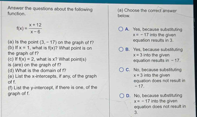 Answer the questions about the following (a) Choose the correct answer
function. below.
f(x)= (x+12)/x-6  A. Yes, because substituting
x=-17 into the given
(a) Is the point (3,-17) on the graph of f? equation results in 3.
(b) If x=1 , what is f(x) ? What point is on B. Yes, because substituting
the graph of f? into the given
x=3
(c) If f(x)=2 , what is x? What point(s) equation results in - 17.
is (are) on the graph of f?
(d) What is the domain of f? C. No, because substituting
x=3
(e) List the x-intercepts, if any, of the graph into the given
of f. equation does not result in
(f) List the y-intercept, if there is one, of the - 17.
graph of f. D. No, because substituting
x=-17 into the given
equation does not result in
3.