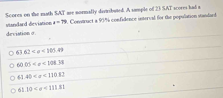 Scores on the math SAT are normally distributed. A sample of 23 SAT scores had a
standard deviation s=79. Construct a 95% confidence interval for the population standard
deviation σ.
63.62 <105.49
60.05 <108.38
61.40 <110.82
61.10 <111.81