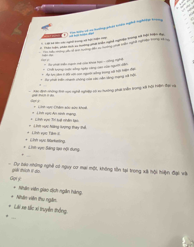 Nh 
Kh 
ca i oha 1) và hội hiện gy hướng phát triển nghề nghiệp trong a 
1. Liệt kê tên các nghề trong xã hội hiện nay. 
2. Thảo luận, phân tích xu hướng phát triển nghề nghiệp trong xã hội hiện đại 
Tim hiều những yếu tổ ảnh hướng đến xu hướng phát triển nghề nghiệp trong xã hội 
hiện đại. 
Gợi ỷ : 
Sự phát triển mạnh mẽ của khoa học - công nghệ. 
Chất lượng cuộc sống ngày càng cao của người dân. 
Áp lực tâm lí đối với con người sống trong xã hội hiện đại. 
Sự phát triển nhanh chóng của các nền tảng mạng xã hội. 
- Xác định những lĩnh vực nghề nghiệp có xu hướng phát triển trong xã hội hiện đại và 
giải thích lí do. 
Gợi ý; 
+ Lĩnh vực Chăm sóc sức khoẻ. 
Lĩnh vực An ninh mạng. 
Lĩnh vực Trí tuệ nhân tạo. 
Lĩnh vực Năng lượng thay thế. 
Lĩnh vực Tâm lí. 
+ Lĩnh vực Marketing. 
+ Lĩnh vực Sáng tạo nội dung. 
+ ... 
- Dự báo những nghề có nguy cơ mai một, không tồn tại trong xã hội hiện đại và 
giải thích lí do. 
Gợi ý : 
+ Nhân viên giao dịch ngân hàng. 
+ Nhân viên thu ngân. 
+ Lái xe tắc xi truyền thống. 
+ 
_.