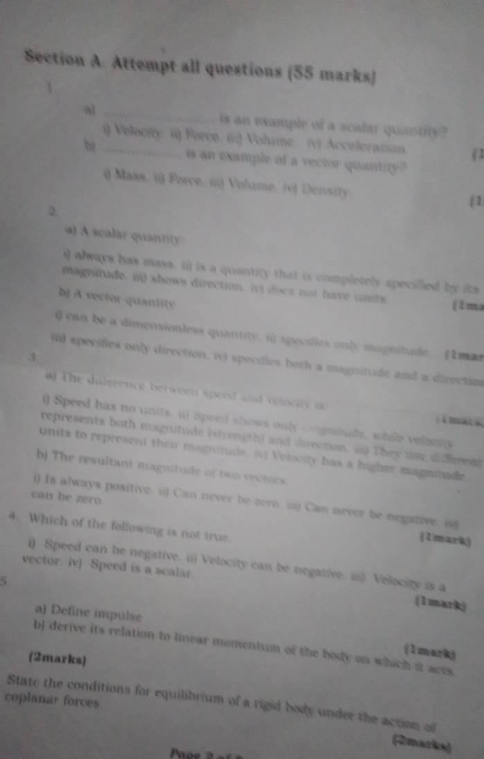 Attempt all questions (55 marks) 
a _is an example of a scalar quantity? 
i Velocity: v Force. ir) Volume. (v) Acceleration (1 
b) _is an example of a vector quantity? 
i) Mass. ii) Force. si) Volume. (v) Density 
2. 
(1 
a) A scalar quantity 
() always has mass, i) is a quantity that is completely specified by its 
magnitude. i) shows direction. (v) docs not have units (1ma 
bJ A vector quantity 
i) can be a dimensionless quantity. s) specifies only magnitude (I mar 
il specifies only direction, inl specifies both a magnitude and a direction 
) T he dilerence between speed and veloo n ao 
i) Speed has no units. i) Speed shows only ongnitude, while velaniy 
represents both magnitude (strength) and direction. in) They lise aiferent 
units to represent their magnitude (1) Velocity has a higher magnieade 
b) The resultant magnitude of two recrors 
can be zero 
i) Is always positive. (i) Can never be zero. (i) Can never be negative. (e 
4. Which of the following is not true 
(1mark) 
() Speed can be negative. i1) Velocity can be negative. i) Velocity is a 
vector. iv) Speed is a scalar. 
5 
(1mark) 
a) Define impulse 
b) derive its relation to linear momentum of the body on which it aces 
(1mark) 
(2marks) 
coplanar forces State the conditions for equilibrium of a rigid body under the action of 
(2marks)