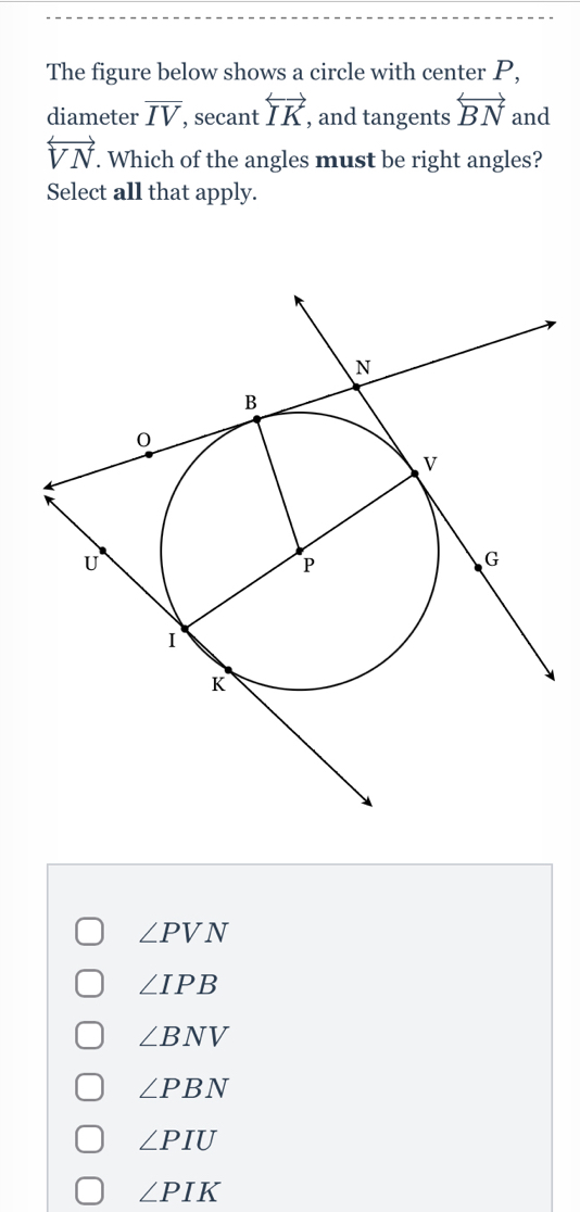 The figure below shows a circle with center P,
diameter overline IV , secant overleftrightarrow IK , and tangents overleftrightarrow BN and
overleftrightarrow VN. Which of the angles must be right angles?
Select all that apply.
∠ PVN
∠ IPB
∠ BNV
∠ PBN
∠ PIU
∠ PIK