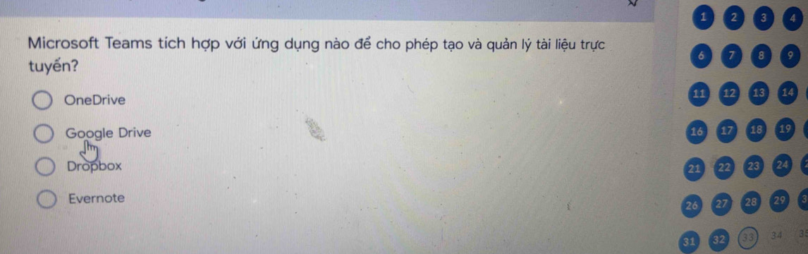 1 2 3 4
Microsoft Teams tích hợp với ứng dụng nào để cho phép tạo và quản lý tài liệu trực
tuyến? 6 7 8 9
OneDrive 11 12 13 14
Google Drive 16 17 18 19
Dropbox 21 22 23 24
Evernote 29
26 27 28
31 32 33 34 3