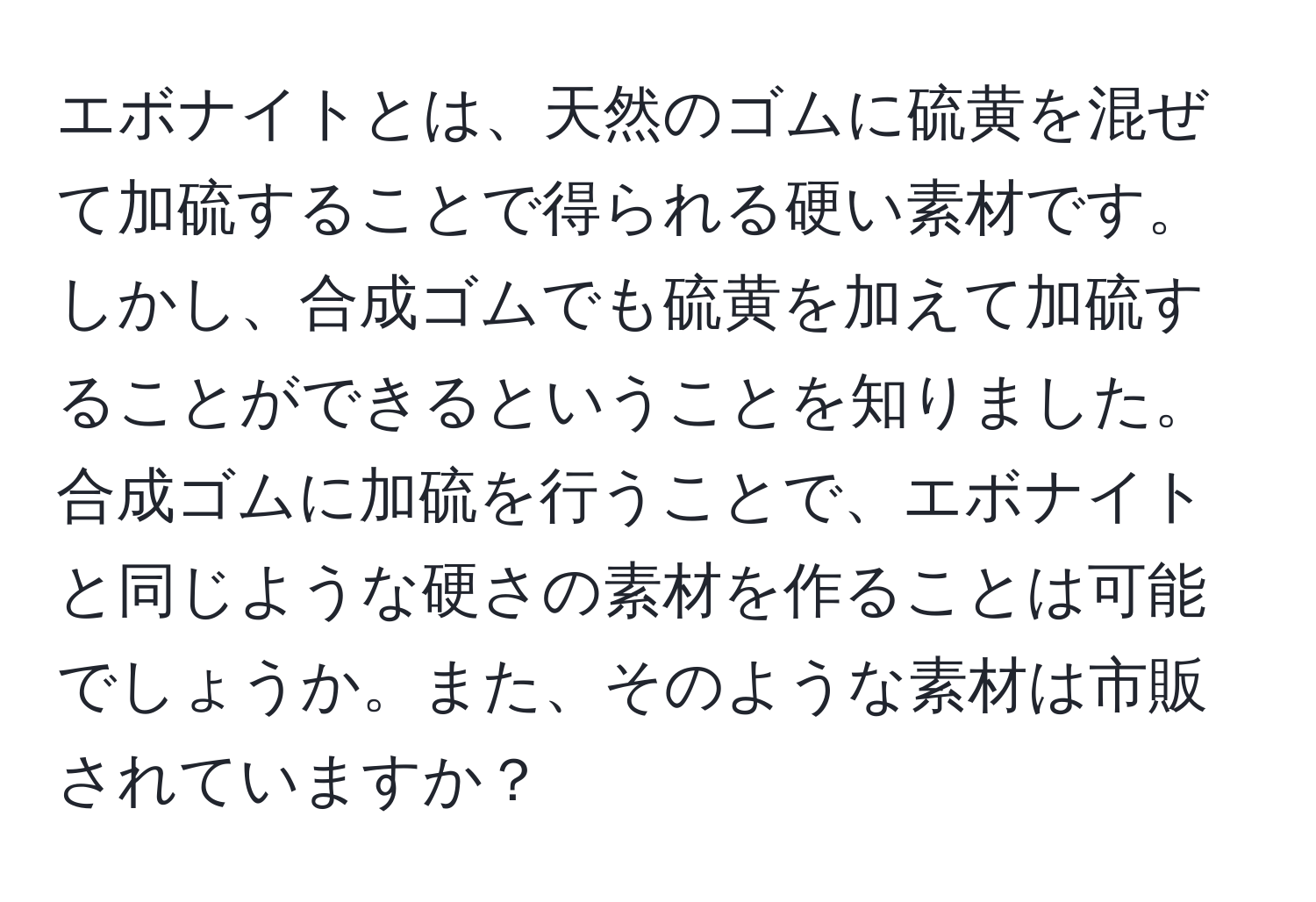 エボナイトとは、天然のゴムに硫黄を混ぜて加硫することで得られる硬い素材です。しかし、合成ゴムでも硫黄を加えて加硫することができるということを知りました。合成ゴムに加硫を行うことで、エボナイトと同じような硬さの素材を作ることは可能でしょうか。また、そのような素材は市販されていますか？