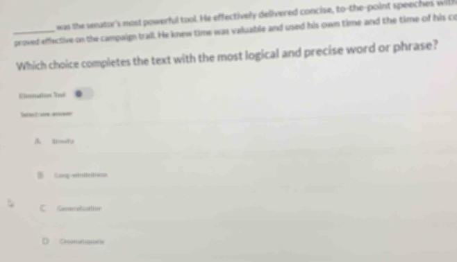 xas the seator's most powerful tool. He effectively delivered concise, to-the-point speeches with
_proved effective on the campaign trail. He knew time was vakuable and ued his own time and the time of his co
Which choice completes the text with the most logical and precise word or phrase?
Emmatior Tad
Sae t om aen
fowr
Lany winteltess
C Ceeratization
D Cnordiquade