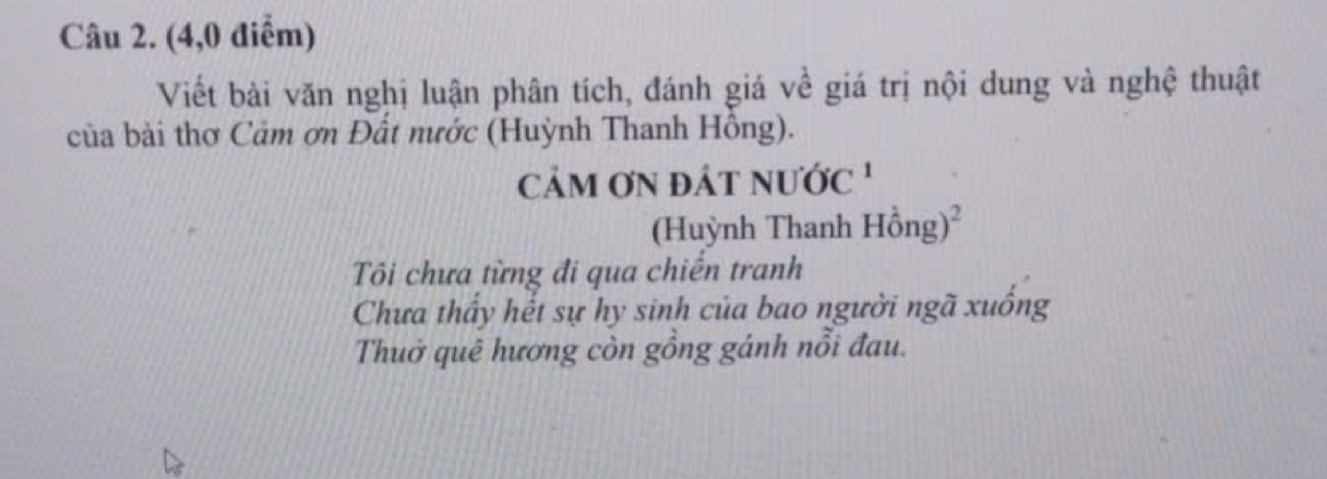 (4,0 điểm)
Viết bài văn nghị luận phân tích, đánh giá về giá trị nội dung và nghệ thuật
của bài thơ Cảm ơn Đất nước (Huỳnh Thanh Hồng).
cảM ƠN đÁt nước '
(Huỳnh Thanh Hhat ong)^2
Tôi chưa từng đi qua chiến tranh
Chưa thấy hết sự hy sinh của bao người ngã xuống
Thuở quê hương còn gồng gánh nổi đau.