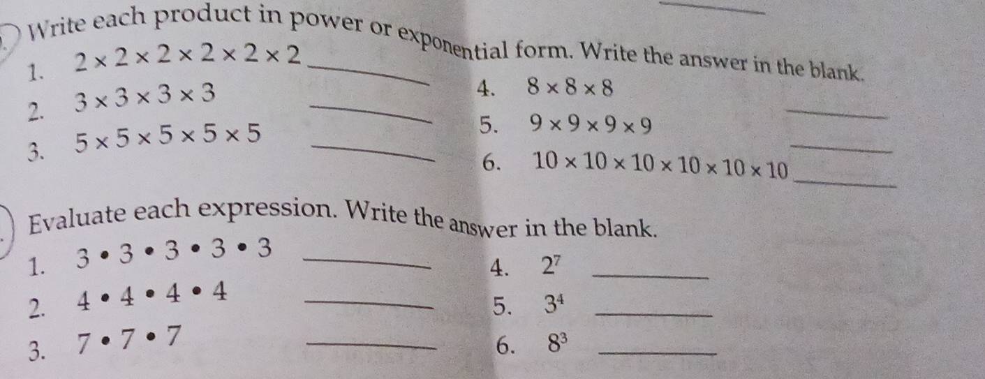 Write each product in power or exporential form. Write the answer in the blank. 
1. 2* 2* 2* 2* 2* 2
2. 3* 3* 3* 3 _ 
_ 
4. 8* 8* 8
3. 5* 5* 5* 5* 5 _ 
5. 9* 9* 9* 9
_ 
6. 10* 10* 10* 10* 10* 10
_ 
Evaluate each expression. Write the answer in the blank. 
1. 3· 3· 3· 3· 3 _ 
4. 2^7 _ 
2. 4· 4· 4· 4 _ 
5. 3^4 _ 
3. 7· 7· 7 _6. 8^3 _