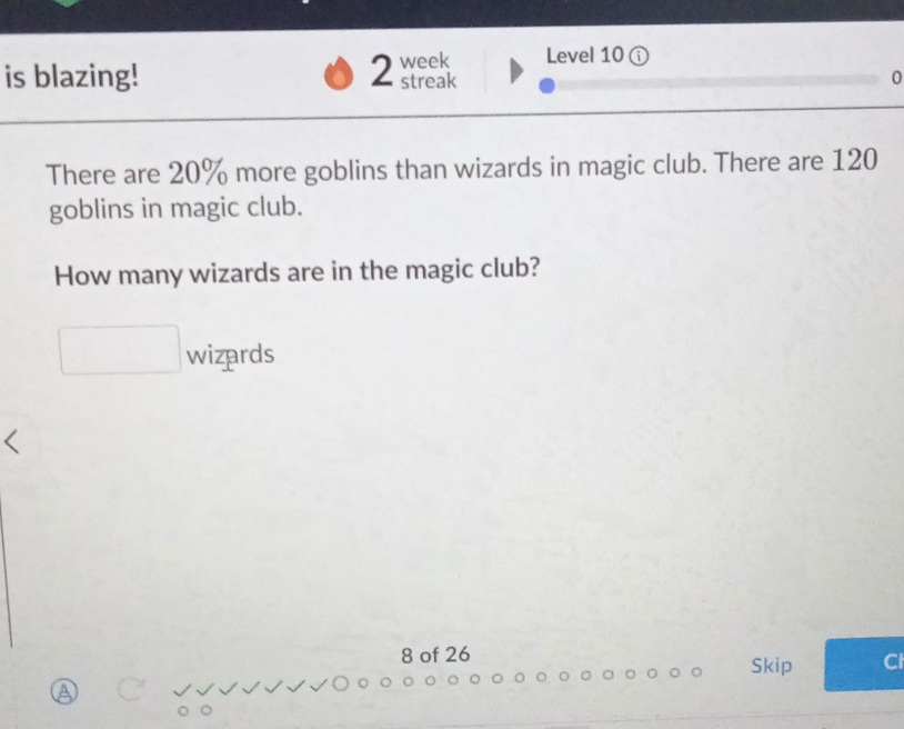 Level 10 ( 
is blazing! 2 week streak 0 
There are 20% more goblins than wizards in magic club. There are 120
goblins in magic club. 
How many wizards are in the magic club? 
wizards 
8 of 26 
Skip Cl