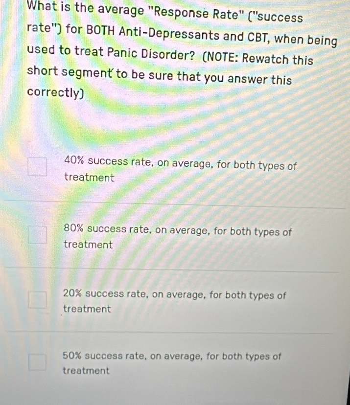 What is the average 'Response Rate' ("success
rate") for BOTH Anti-Depressants and CBT, when being
used to treat Panic Disorder? (NOTE: Rewatch this
short segment to be sure that you answer this 
correctly)
40% success rate, on average, for both types of
treatment
80% success rate, on average, for both types of
treatment
20% success rate, on average, for both types of
treatment
50% success rate, on average, for both types of
treatment