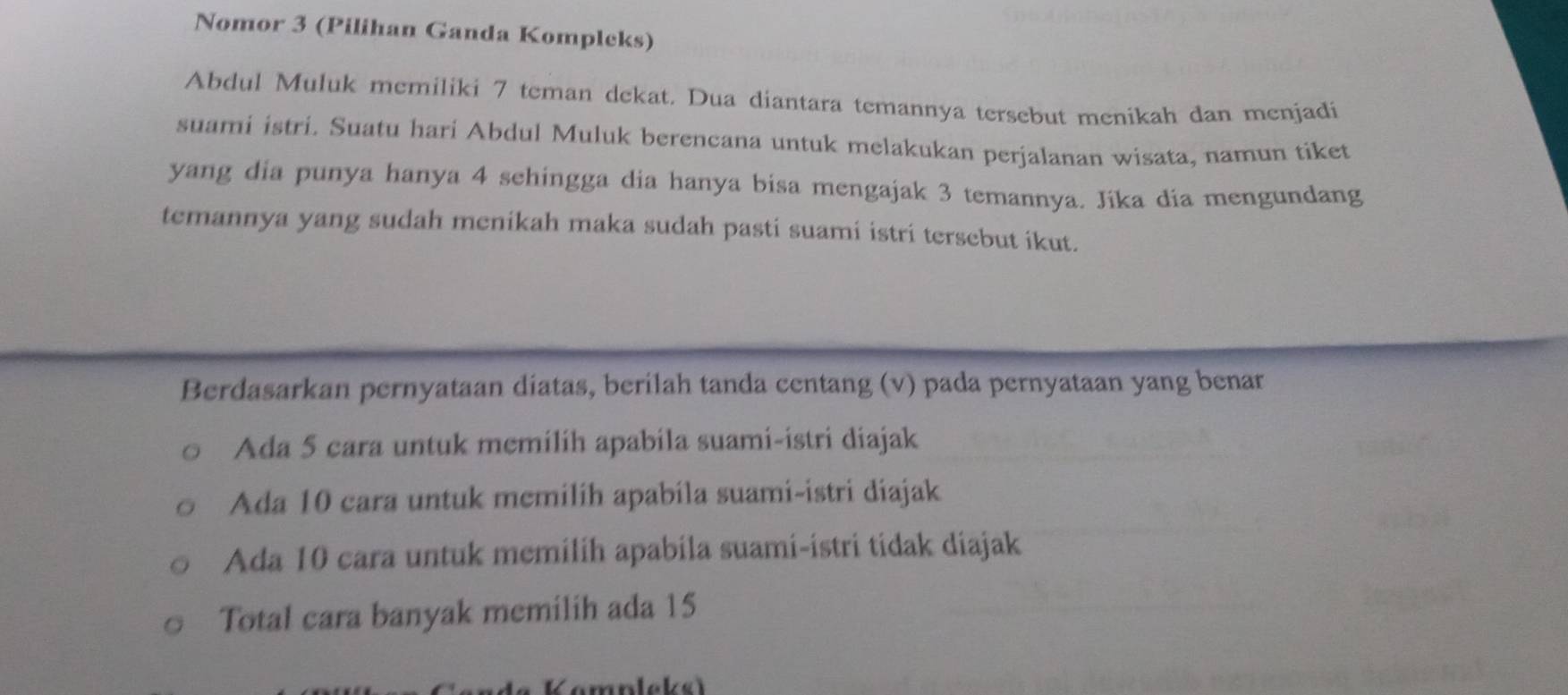 Nomor 3 (Pilihan Ganda Kompleks)
Abdul Muluk memiliki 7 teman dekat. Dua diantara temannya tersebut menikah dan menjadi
suami istri. Suatu hari Abdul Muluk berencana untuk melakukan perjalanan wisata, namun tiket
yang dia punya hanya 4 sehingga dia hanya bisa mengajak 3 temannya. Jika dia mengundang
temannya yang sudah menikah maka sudah pasti suami istri tersebut ikut.
Berdasarkan pernyataan diatas, berilah tanda centang (v) pada pernyataan yang benar
Ada 5 cara untuk memilih apabila suami-istri diajak
Ada 10 cara untuk memilih apabila suami-istri diajak
Ada 10 cara untuk memilih apabila suami-istri tidak diajak
Total cara banyak memilih ada 15
K ompleks