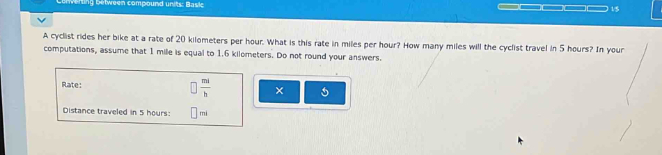 nverting between compound units: Basic 
1/5 
A cyclist rides her bike at a rate of 20 kilometers per hour. What is this rate in miles per hour? How many miles will the cyclist travel in 5 hours? In your 
computations, assume that 1 mile is equal to 1.6 kilometers. Do not round your answers. 
Rate:  mi/b  × 
Distance traveled in 5 hours: mi