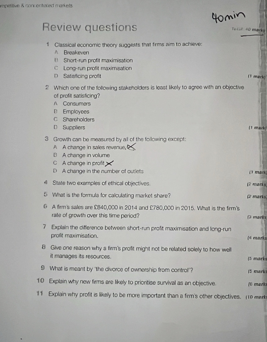 impetitive & concentrated markets 
4omin
Review questions
Total 40 marks
1 Classical economic theory suggests that firms aim to achieve:
A Breakeven
B Short-run profit maximisation
C Long-run profit maximisation
D Satisficing profit (1 mark)
2 Which one of the following stakeholders is least likely to agree with an objective
of profit satisficing?
A Consumers
B Employees
C Shareholders
D Suppliers (1 mark)
3 Growth can be measured by all of the following except:
A A change in sales revenue,
B A change in volume
C A change in profit
D A change in the number of outlets (1 mark)
4 State two examples of ethical objectives. (2 marks)
5 What is the formula for calculating market share?
(2 marks)
G A firm's sales are £840,000 in 2014 and £780,000 in 2015. What is the firm's
rate of growth over this time period? (3 marks
7 Explain the difference between short-run profit maximisation and long-run
profit maximisation. (4 marks
8 Give one reason why a firm's profit might not be related solely to how well
it manages its resources.
(5 mark
9 What is meant by ‘the divorce of ownership from control’? (5 marks
10 Explain why new firms are likely to prioritise survival as an objective. (6 mark
11 Explain why profit is likely to be more important than a firm's other objectives. 1 mek