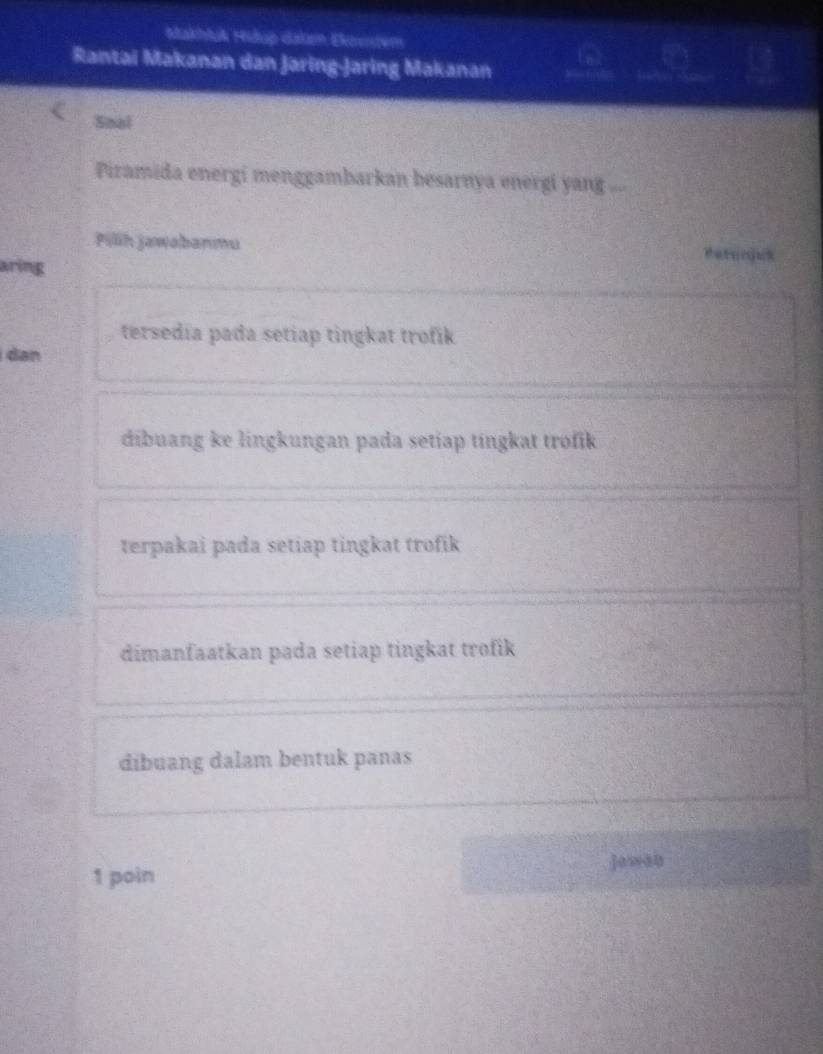 Makhluk Hidup daken Ektestem
Rantai Makanan dan Jaring-Jaring Makanan
Soal
Piramida energi menggambarkan besarnya energi yang ...
Pilih jawabanmu Petynjuk
aring
tersedia pada setiap tingkat trofik
dan
dibuang ke lingkungan pada setiap tingkat trofik
terpakai pada setiap tingkat trofik
dimanfaatkan pada setiap tingkat trofik
dibuang dalam bentuk panas
1 poin Jawan