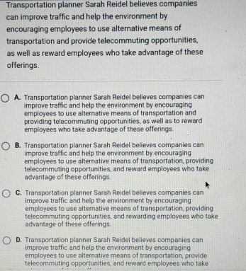 Transportation planner Sarah Reidel believes companies
can improve traffic and help the environment by
encouraging employees to use alternative means of
transportation and provide telecommuting opportunities,
as well as reward employees who take advantage of these
offerings.
A. Transportation planner Sarah Reidel believes companies can
improve traffic and help the environment by encouraging
employees to use alternative means of transportation and
providing telecommuting opportunities, as well as to reward
employees who take advantage of these offerings.
B. Transportation planner Sarah Reidel believes companies can
improve traffic and help the environment by encouraging
employees to use alternative means of transportation, providing
telecommuting opportunities, and reward employees who take
advantage of these offerings.
C. Transportation planner Sarah Reidel believes companies can
improve traffic and help the environment by encouraging
employees to use alternative means of transportation, providing
telecommuting opportunities, and rewarding employees who take
advantage of these offerings.
D. Transportation planner Sarah Reidel believes companies can
improve traffic and help the environment by encouraging
employees to use alternative means of transportation, provide
telecommuting opportunities, and reward employees who take