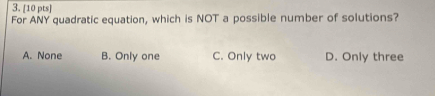 For ANY quadratic equation, which is NOT a possible number of solutions?
A. None B. Only one C. Only two D. Only three