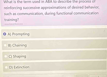 What is the term used in ABA to describe the process of
reinforcing successive approximations of desired behavior,
such as communication, during functional communication
training?
www.t aner ove.com
A) Prompting
B) Chaining
C) Shaping
D) Extinction