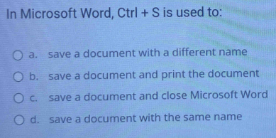 In Microsoft Word, Ctrl + S is used to:
a. save a document with a different name
b. save a document and print the document
c. save a document and close Microsoft Word
d. save a document with the same name