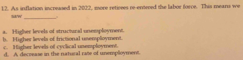 As inflation increased in 2022, more retirees re-entered the labor force. This means we
saw _.
a. Higher levels of structural unemployment.
b. Higher levels of frictional unemployment.
c. Higher levels of cyclical unemployment.
d. A decrease in the natural rate of unemployment.