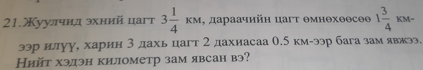 21.Χуулчид эхний цагт 3 1/4 KM , дараачийн цагт θмнθхθθсθθ 1 3/4 KM-
ээр илуу, харин 3 дахь цагт 2 дахиасаа 0.5 км-ээр бага зам явжээ. 
Нийт хэдэн километр зам явсан вэ?