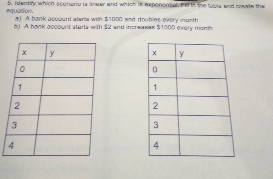 Identify which scenario is linear and which is exponential. Fill in the table and create the
equation.
a) A bank account starts with $1000 and doubles every month
b) A bank account starts with $2 and increases $1000 every month