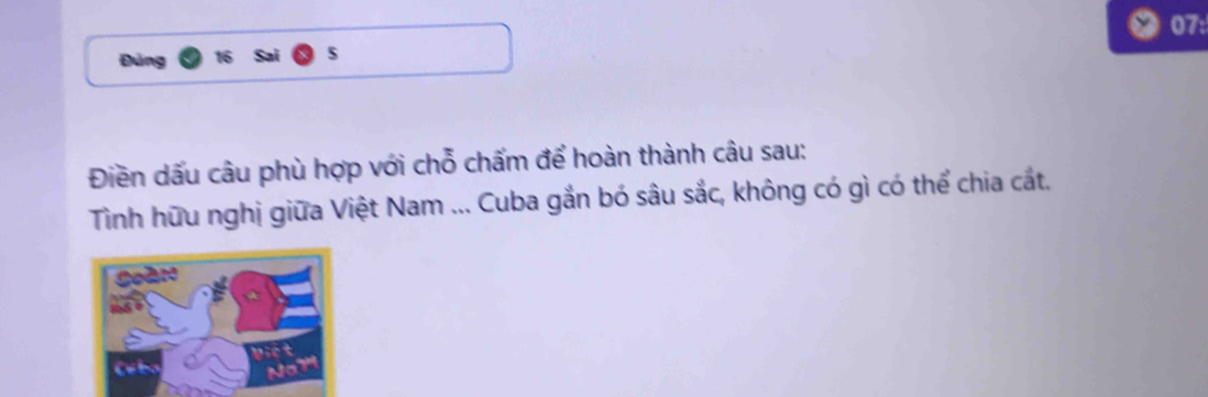 07: 
Đúng 
Điền dấu câu phù hợp với chỗ chấm để hoàn thành câu sau: 
Tình hữu nghị giữa Việt Nam ... Cuba gắn bó sâu sắc, không có gì có thể chia cắt.