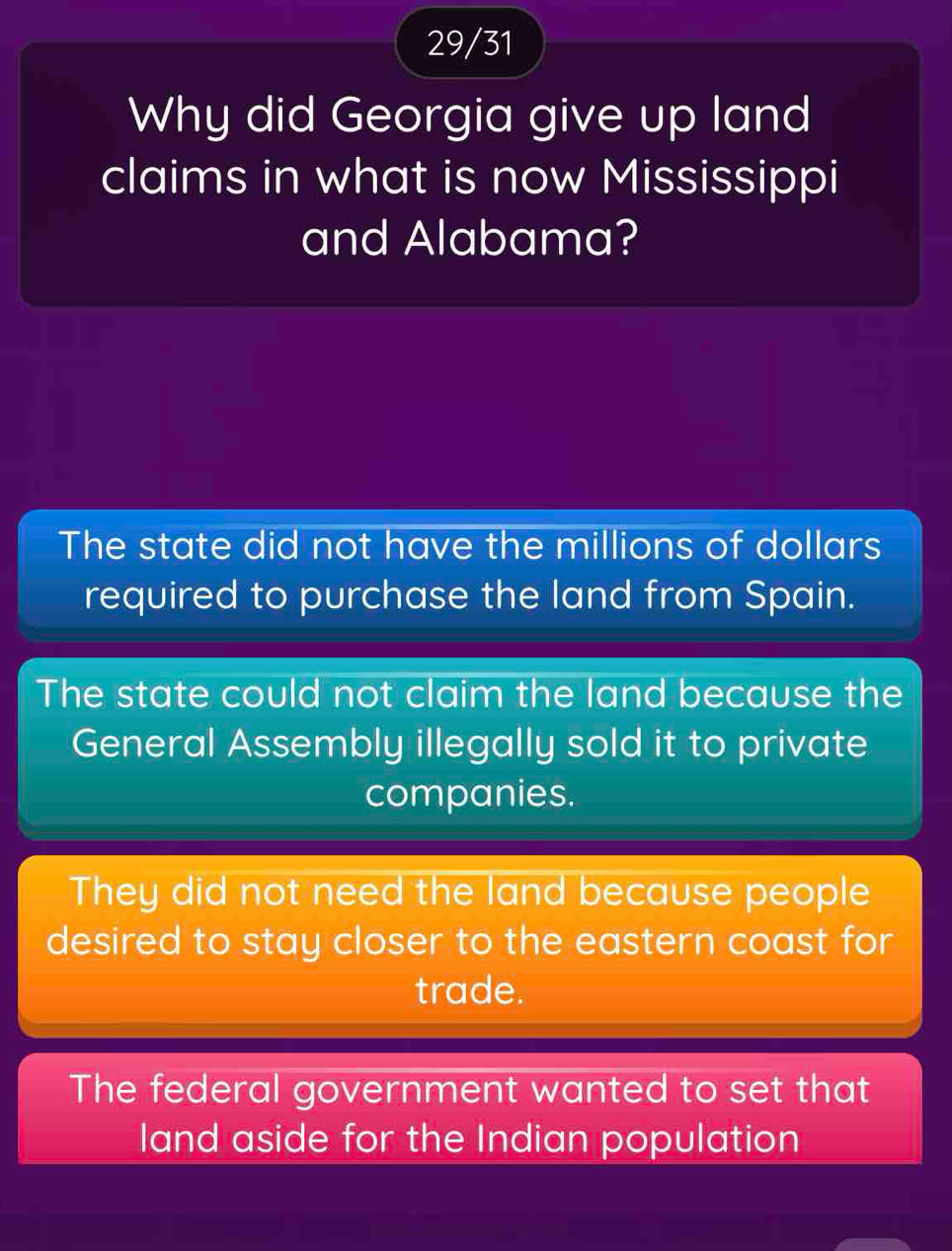 29/31
Why did Georgia give up land
claims in what is now Mississippi
and Alabama?
The state did not have the millions of dollars
required to purchase the land from Spain.
The state could not claim the land because the
General Assembly illegally sold it to private
companies.
They did not need the land because people
desired to stay closer to the eastern coast for
trade.
The federal government wanted to set that
land aside for the Indian population