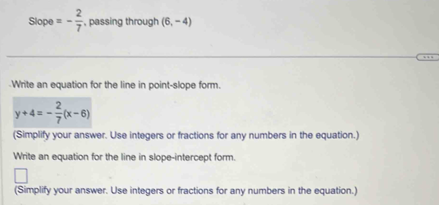 Slope =- 2/7  , passing through (6,-4)
Write an equation for the line in point-slope form.
y+4=- 2/7 (x-6)
(Simplify your answer. Use integers or fractions for any numbers in the equation.) 
Write an equation for the line in slope-intercept form. 
(Simplify your answer. Use integers or fractions for any numbers in the equation.)