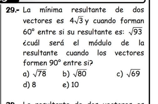 29.- La mínima resultante de dos
vectores es 4sqrt(3) , cuando forman
60° entre si su resultante es: sqrt(93)
icuál será el módulo de la
resultante cuando los vectores
formen 90° entre si?
a) sqrt(78) b) sqrt(80) c) sqrt(69)
d) 8 e) 10