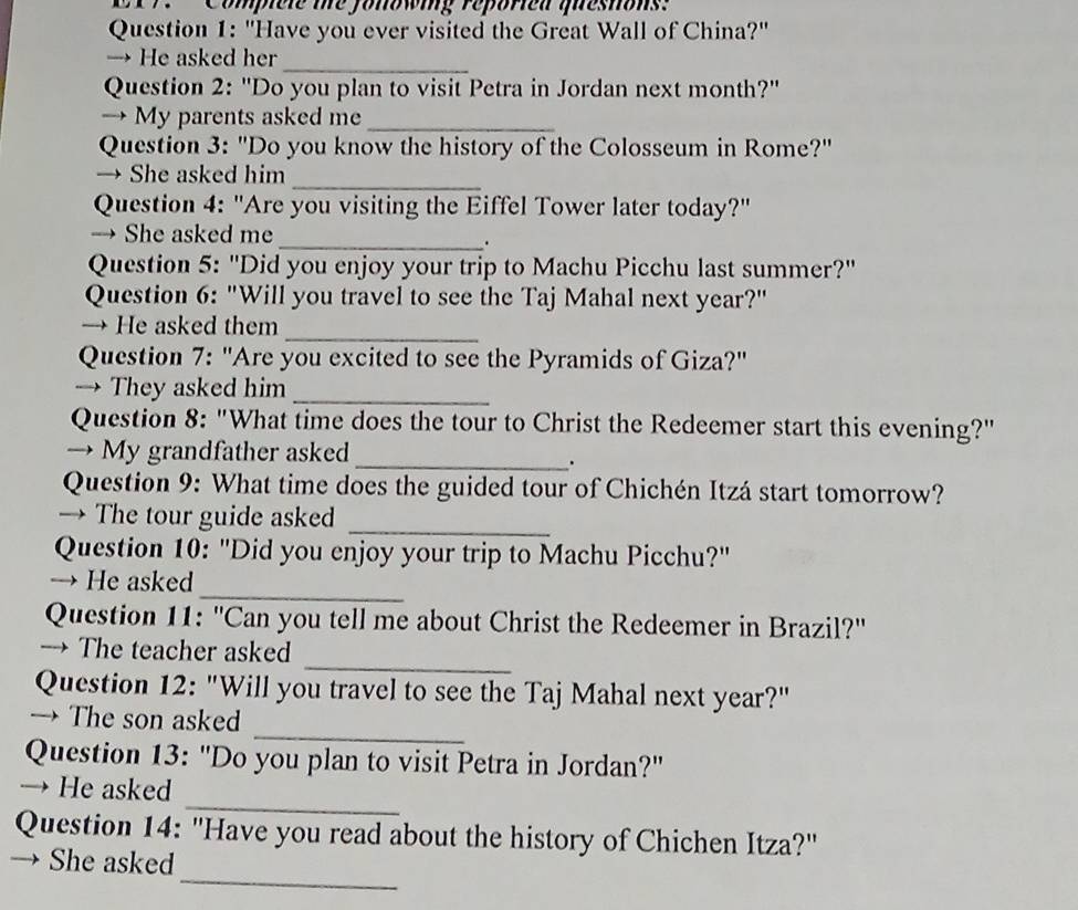 Compele me fonowing reporied questons. 
Question 1: "Have you ever visited the Great Wall of China?' 
→ He asked her_ 
Question 2: "Do you plan to visit Petra in Jordan next month?" 
→ My parents asked me 
_ 
Question 3: "Do you know the history of the Colosseum in Rome?" 
_ 
→ She asked him 
Question 4: "Are you visiting the Eiffel Tower later today?" 
→ She asked me 
_. 
Question 5: "Did you enjoy your trip to Machu Picchu last summer?" 
Question 6: "Will you travel to see the Taj Mahal next year?" 
_ 
→ He asked them 
Question 7: "Are you excited to see the Pyramids of Giza?" 
→ They asked him_ 
Question 8: "What time does the tour to Christ the Redeemer start this evening?" 
→ My grandfather asked 
_. 
Question 9: What time does the guided tour of Chichén Itzá start tomorrow? 
→ The tour guide asked 
_ 
Question 10: "Did you enjoy your trip to Machu Picchu?" 
_ 
→ He asked 
Question 11: "Can you tell me about Christ the Redeemer in Brazil?'' 
_ 
→ The teacher asked 
Question 12: "Will you travel to see the Taj Mahal next year?" 
_ 
→ The son asked 
Question 13: "Do you plan to visit Petra in Jordan?" 
_ 
→ He asked 
Question 14: "Have you read about the history of Chichen Itza?" 
_ 
→ She asked