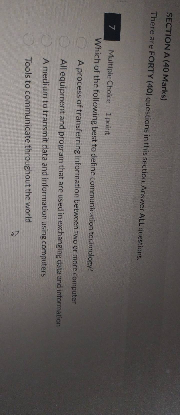 There are FORTY (40) questions in this section. Answer ALL questions.
7 Multiple Choice 1 point
Which of the following best to defne communication technology?
A process of transferring information between two or more computer
All equipment and program that are used in exchanging data and information
A medium to transmit data and information using computers
Tools to communicate throughout the world