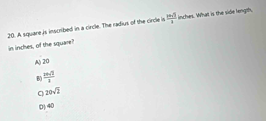 A square is inscribed in a circle. The radius of the circle is  20sqrt(2)/2  inches. What is the side length,
in inches, of the square?
A) 20
B)  20sqrt(2)/2 
C) 20sqrt(2)
D) 40