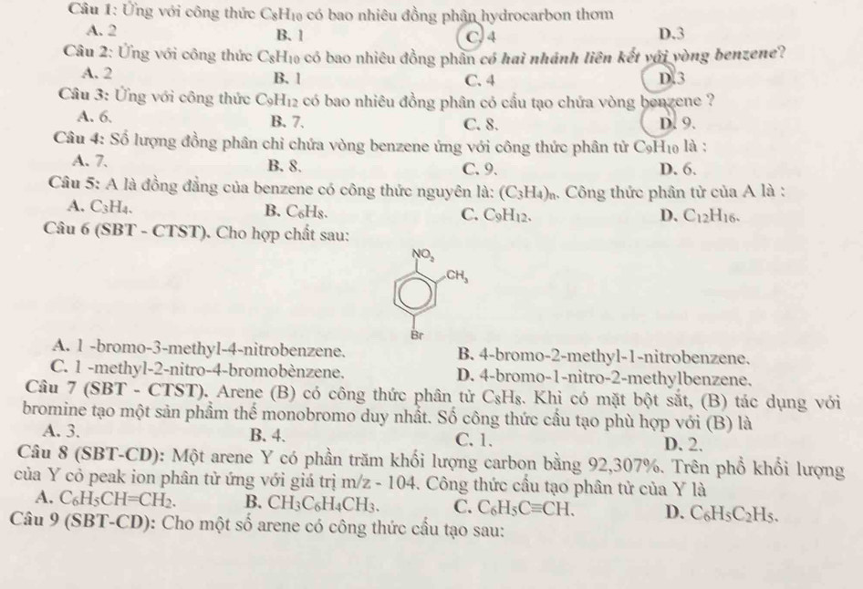 Ứng với công thức C_8H_10 có bao nhiêu đồng phân hydrocarbon thơm
A. 2 B. 1 C. 4 D.3
Câu 2: Ứng với công thức C_8H_10 có bao nhiêu đồng phân có hai nhánh liên kết với vòng benzene?
A. 2 B. 1 D.3
C. 4
Câu 3: Ứng với công thức C_9H_12 có bao nhiêu đồng phân có cầu tạo chứa vòng benzene ?
A. 6. B. 7. C. 8. D. 9.
Câu 4: Số lượng đồng phân chỉ chứa vòng benzene ứng với công thức phân tử C_9H_10 là :
A. 7. B. 8. C. 9. D. 6.
Câu 5: A là đồng đẳng của benzene có công thức nguyên là: (C_3H_4)_n 4. Công thức phân tử của A là :
A. C3H4. B. C₆Hs. C. C_9H_12.
D. C_12H_16.
Câu 6 (SBT - CTST). Cho hợp chất sau:
NO_2
CH_3
Br
A. 1 -bromo-3-methyl-4-nitrobenzene. B. 4-bromo-2-methyl-1-nitrobenzene.
C. 1 -methyl-2-nitro-4-bromobènzene. D. 4-bromo-1-nitro-2-methylbenzene.
Câu 7 (SBT - CTST). Arene (B) có công thức phân tử C_8H_8.. Khi có mặt bột sắt, (B) tác dụng với
bromine tạo một sản phẩm thể monobromo duy nhất. Số công thức cầu tạo phù hợp với (B) là
A. 3. B. 4. C.1.
D. 2.
Câu 8 (SBT-CD): Một arene Y có phần trăm khối lượng carbon bằng 92,307%. Trên phổ khối lượng
của Y cỏ peak ion phân tử ứng với giá trị m/z-104. Công thức cầu tạo phân tử của Y là
A. C_6H_5CH=CH_2. B. CH_3C_6H_4CH_3. C. C_6H_5Cequiv CH. D. C_6H_5C_2H_5.
Câu 9 (SBT-CD): Cho một số arene có công thức cầu tạo sau: