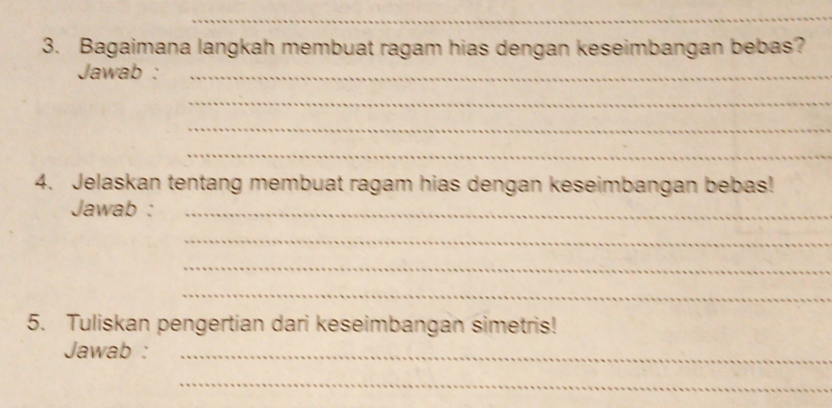 Bagaimana langkah membuat ragam hias dengan keseimbangan bebas? 
Jawab :_ 
_ 
_ 
_ 
4. Jelaskan tentang membuat ragam hias dengan keseimbangan bebas! 
Jawab :_ 
_ 
_ 
_ 
5. Tuliskan pengertian dari keseimbangan simetris! 
Jawab :_ 
_