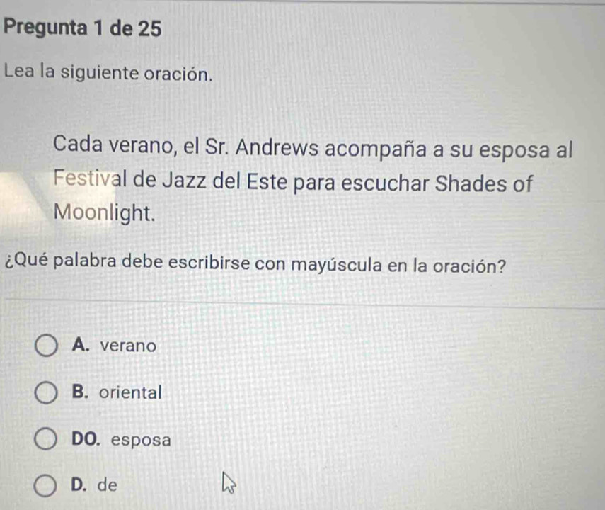 Pregunta 1 de 25
Lea la siguiente oración.
Cada verano, el Sr. Andrews acompaña a su esposa al
Festival de Jazz del Este para escuchar Shades of
Moonlight.
¿Qué palabra debe escribirse con mayúscula en la oración?
A. verano
B. oriental
DO. esposa
D. de