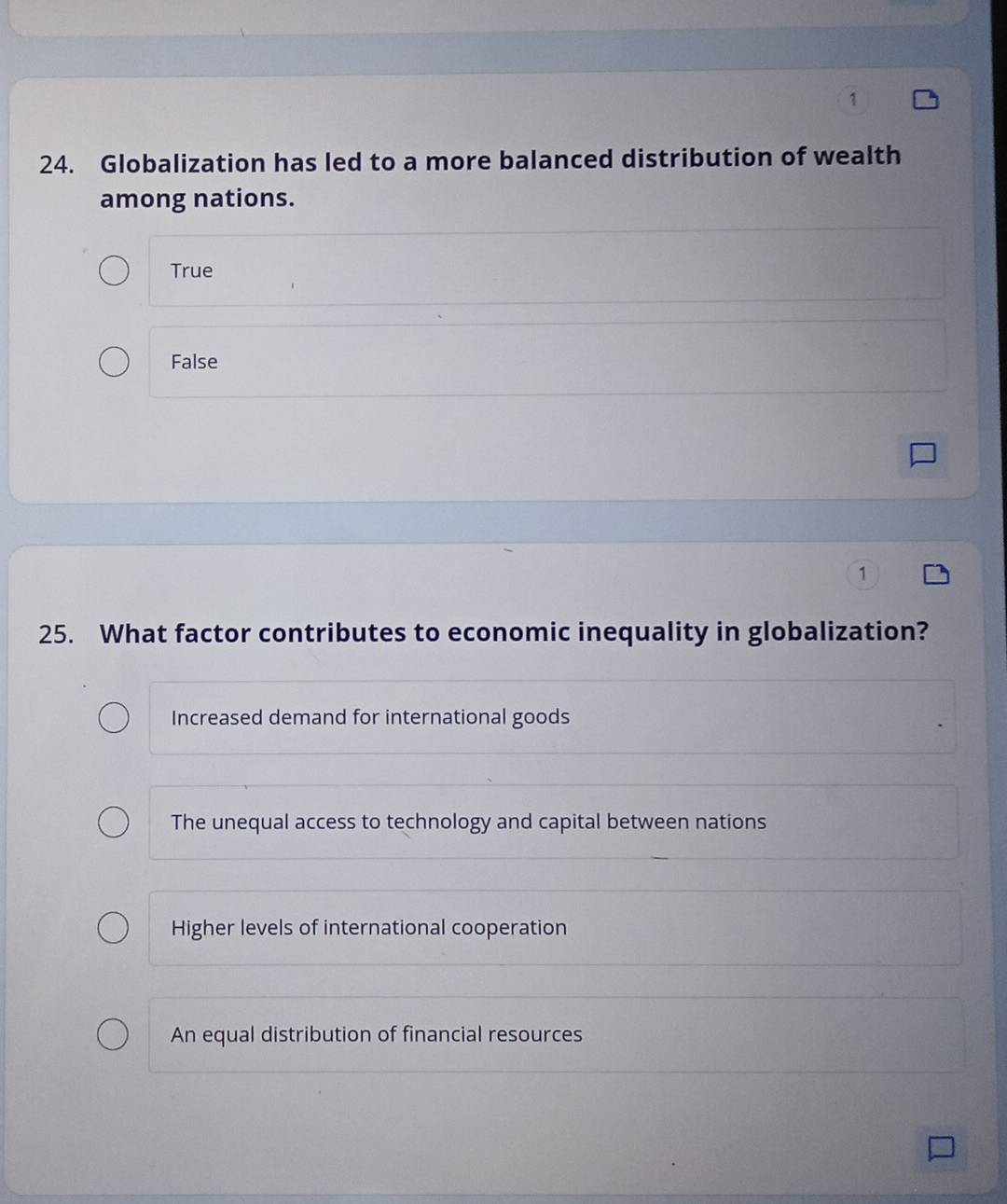 1
24. Globalization has led to a more balanced distribution of wealth
among nations.
True
False
1
25. What factor contributes to economic inequality in globalization?
Increased demand for international goods
The unequal access to technology and capital between nations
Higher levels of international cooperation
An equal distribution of financial resources