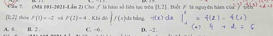 11. C. -15. D. 19
Cầu 7. (Mã 101-2021-Lần 2) Cho ƒ là hàm số liên tục trên [1;2]. Biết F là nguyên hàm của tre
[1;2] thỏa F(1)=-2 và F(2)=4. Khi đó ∈tlimits _1^2f(x)dx bằng.
A. 6. B. 2. C. −6. D. -2.