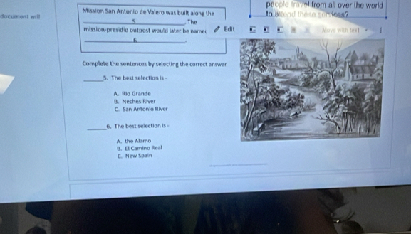 people travel from all over the world 
Mission San Antonio de Valero was built along the
document will _ The to altend these services?
5
mission-presidio outpost would later be namer Edit Move with text
_6
Complete the sentences by selecting the correct answer.
_5. The best selection is -
A. Rio Grande
B. Neches River
C. San Antonio River
_6. The best selection is
A. the Alamo
B. El Camino Real
C. New Spain