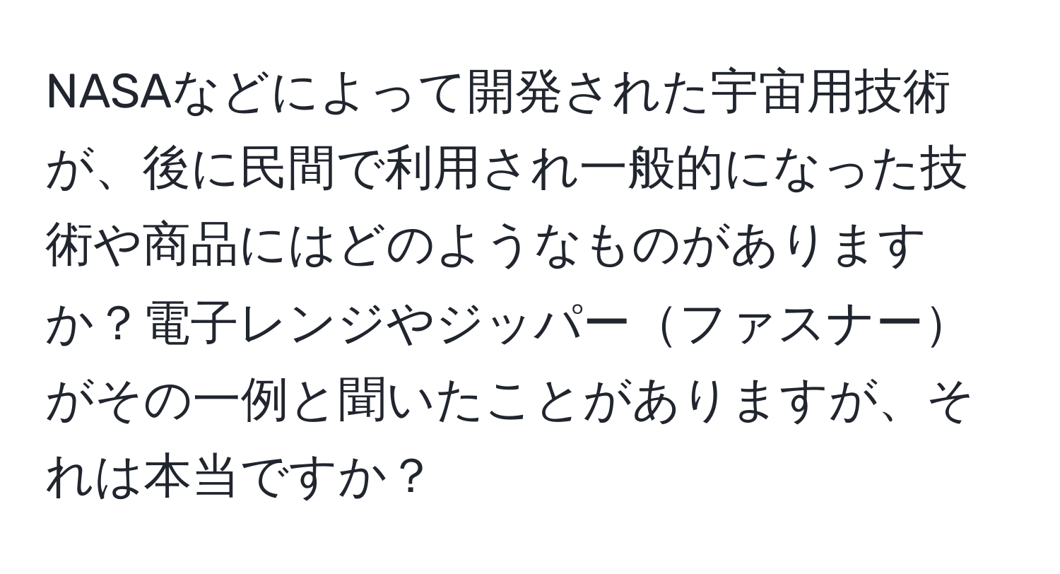 NASAなどによって開発された宇宙用技術が、後に民間で利用され一般的になった技術や商品にはどのようなものがありますか？電子レンジやジッパーファスナーがその一例と聞いたことがありますが、それは本当ですか？