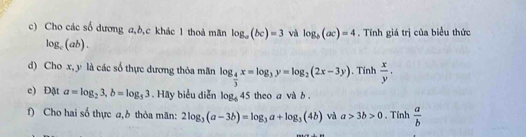 Cho các số dương a, b, c khác 1 thoả mãn log _a(bc)=3 và log _b(ac)=4. Tính giá trị của biểu thức
log _c(ab). 
d) Cho x, y là các số thực dương thỏa mãn log _ 4/3 x=log _3y=log _2(2x-3y) 、 Tính  x/y . 
e) Đặt a=log _23, b=log _53. Hãy biểu diễn log _645 theo a và b. 
f) Cho hai số thực a, b thỏa mãn: 2log _3(a-3b)=log _3a+log _3(4b) và a>3b>0. Tính  a/b 