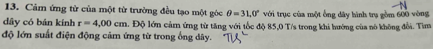 Cảm ứng từ của một từ trường đều tạo một góc θ =31,0° với trục của một ống dây hình trụ gồm 600 vòng 
dây có bán kính r=4,00cm. Độ lớn cảm ứng từ tăng với tốc độ 85,0 T/s trong khi hướng của nó không đổi. Tìm 
độ lớn suất điện động cảm ứng từ trong ống dây.