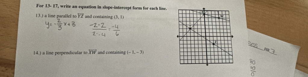 For 13- 17, write an equation in slope-intercept form for each line. 
13.) a line parallel to overleftrightarrow YZ and containing (3,1)
_ 
14.) a line perpendicular to overleftrightarrow XW and containing (-1,-3)
_ 
HR 
so
frac ^200